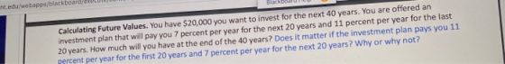 Calculating Future Values. You have $20,000 you want to invest for the next 40 years. You are offered an investment plan that