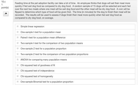 10.c Feeding time at the pet adoption faci ity can take a lot of time. An employee thinks that dogs will eat their meal more quickly if fed wet dog food as compared to dry dog food. A random sample of 15 dogs will be selected and each fed over the next two meals where one meal will be wet dog food and the other meal will be dry dog food. A coin will be flipped to determine which type of food will be given first. The time (in minutes) for the dog to finish their meal will be recorded. The resulits will be used to assess if dogs finish their meal more quickly when fed wet dog food as compared to dry dog food, on average. pointis) Simple linear regression One-sample t-test for a population mean Paired t-test for a population mean difference Two-sample t-test for the comparison of two population means One-sample Z-test for a population proportion Two-sample Z-test for the comparison of two population proportions ANOVA for comparing many population means D DChi-squared test of goodness of fit D Chi-squared test of independence Chi-squared test of homogeneity One-sample Binomial test for a population proportion