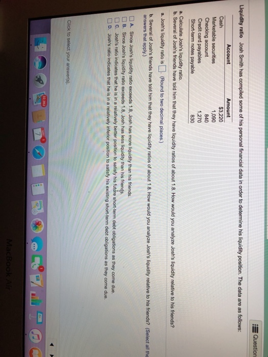 Question Liquidity ratio Josh Smith has compiled some of his personal financial data in order to determine his liquidity position. The data are as follows: Account Cash Marketable securities Checking account Credit card payables 1,090 840 1,270 830 Joshs liquidity ratio. b. Several of Joshs friends have told him that they have liquidity ratios of about 1.8. How would you analyze Joshs liquidity relative to his friends? a. Joshsliquidity ratio is(Round to two decimal places.) b. Several of Joshs friends have told him that they have liquidity ratios of about 1.8. How would you analyze Joshs liquidity relative to his friends? (Select all the answers that apply.) A. Since Joshs liquidity ratio exceeds 1.8, Josh has more liquidity than his friends. B. Since Joshs liquidity ratio exceeds 1.8, Josh has less liquidity than his Joshs ratio indicates that he is in a relatively better position to satisfy his fut re short-term debt obligations as they D. Joshs ratio indicates that he is in a relatively inferior position to satisty his existing short-term debt obligations as they come due. . C