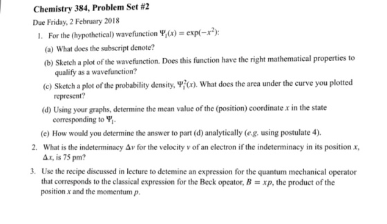 Chemistry 384, Problem Set #2 Due Friday, 2 February 2018 For the (hypothetical) wavefunction Y, (x) = exp(-r2) (a) What does the subscript denote? (b) Sketch a plot of the wavefunction. Does this function have the right mathematical properties to 1. qualify as a wavefunction? (c) Sketch a plot of the probability density,野(x), what does the area under the curve you plotted d) Using your graphs, determine the mean value of the (position) coordinate x in the state corresponding to Y. e) How would you determine the answer to part (d) analytically (e.g. using postulate 4). What is the indeterminacy Δ v for the velocity v of an electron if the indeterminacy in its position x, 2. , is 75 pm? 3. Use the recipe discussed in lecture to detemine an expression for the quantum mechanical operator that corresponds to the classical expression for the Beck opeator, Bxp, the product of the position r and the momentum p.