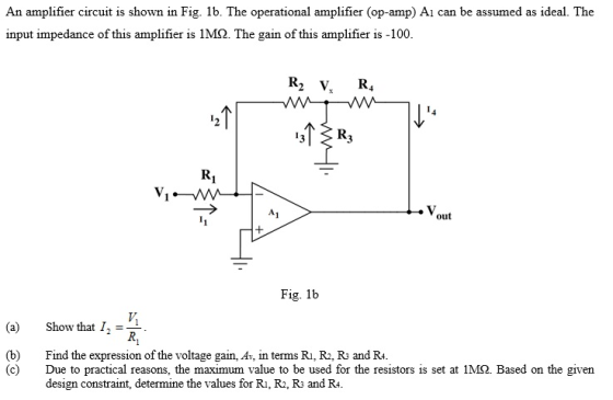 An amplifier circuit is shown in Fig. 1b. The operational amplifier (op-amp) Ai can be assumed as ideal. The input impedance of this amplifier is 1M2. The gain of this amplifier is -100. R2 V R VVV 小小 Ri Fig. 1b (a) Show that 12 = (b) Find the expression of the voltage gain, Av, in terms Ri, R, R3 and R4. (c) Due to practical reasons, the maximum value to be used for the resistors is set at 1M2. Based on the given design constraint, determine the values for Ri, R, Rs and R4