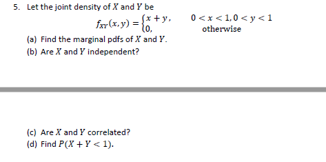 5. Let the joint density of X and Y be fxx(x, y) = * y. (a) Find the marginal pdfs of X and Y. (b) Are X and Y independent? 0