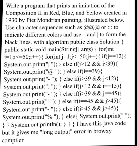 Write a program that prints an imitation of the Composition II in Red, Blue, and Yellow created in 1930 by Piet Mondrian painting, illustrated below. Use character sequences such as @@a or: to indicate different colors and use - and| to form the black lines. with algorithm public class Solution - public static void main(String[] args) { for(int FI ;İ<-50;İ++){ for(int Hj<-50;jt+){ if(j-12) { System.out.print(! ); } else ifj>12 && і 39){ System.out.print(@ ); 3 else if(i--39)\ System.out.print( -); } else ifti-39 && j〈12) { System.out.prinu. ); } else ifjく12 && і==15){ System.out.print-); } else ifi-39 && İ-45 System.out.print(ן ); } else ifi--45 &&j245){ System.out.print- ); 3 else iffi>45 && j>45) System.out.print(% ); } else { System.out.print ); System.out.println); } I I have this java code but it gives me long output error in browxy compiler