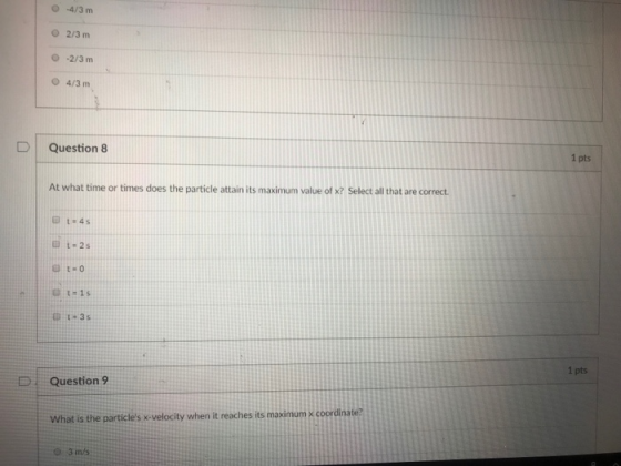 O -4/3 m O 2/3 m 0-2/3 m O 4/3m Question 8 1 pts At what time or times does the particle attain its maximum value of x? Select all that are correct 35 1 pts D Question 9 What is the particles x-velocity when it reaches its maximum K coordina 3 m/s