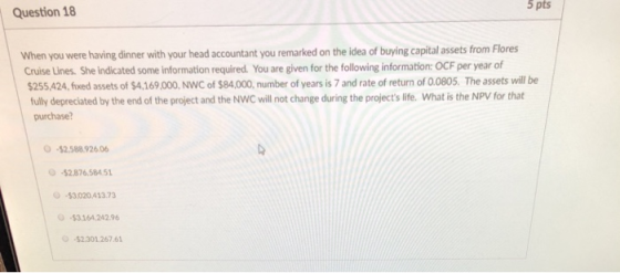 5 pts Question 18 When you were having dinner with your head accountant you remarked on the idea of buying capital assets from Flores Cruise Lines. She indicated some information required. You are given for the following information: OCF per year of 255,424, fiwed assets of $4,169,000, NWC of $84,00, number of years is 7 and rate of return of 0.0805. The assets wil be ully depreciated by the end of the project and the NWC will not change during the projects life. What is the NPV for that purchase? O-$2.58892606 -$2.876.584 51 -$3.020 41373 $3.164,242.96 -$2.301 267.61