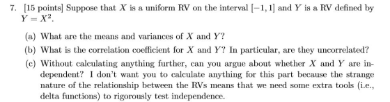 7. [15 points] Suppose that X is a uniform RV on the interval [-1, 1] and Y is a RV defined by (a) What are the means and variances of X and Y? (b) What is the correlation coefficient for X and Y? In particular, are they uncorrelated? (c) Without calculating anything further, can you argue about whether X and Y are in- dependent? I dont want you to calculate anything for this part because the strange p between the RVs means that we need some extra tools (i.e, delta functions) to rigorously test independence.