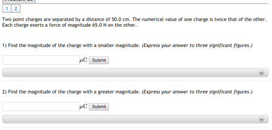Two point charges are separated by a distance of 50.0 cm. The numerical value of one charge is twice that of the other Each charge exerts a force of magnitude 65.0 N on the other. 1) Find the magnitude of the charge with a smaller magnitude. (Express your answer to three significant figures.) submit 2) Find the magnitude of the charge with a greater magnitude. (Express your answer to three significant figures.)