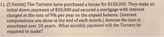 11. (5 Points) The Turners have purchased a house for $150,000. They make an initial down payment of $30,000 and secured a mortgage with interest charged at the rate of 9% per year on the unpaid balance. (Interest computations are done at the end of each month.) Assume the loan is amortized over 30 years. What monthly payment will the Turners be required to make?