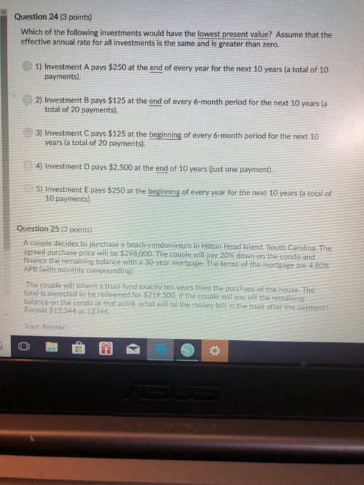 Question 24 (3 points) Which of the following investments would have the lowest present value? Assume that the effective annual rate for all investments is the same and is greater than zero. 1) Investment A pays $250 at the end of every year for the next 10 years (a total of 10 payments). 2) Investment B pays $125 at the end of every 6-month period for the next 10 years (a total of 20 payments). 3) Investment C pays $125 at the beginning of every 6-month period for the next 10 years (a total of 20 payments). 4) Investment D pays $2,500 at the end of 10 years (Gust one payment) 5) Investment E pays $250 at the beginning of every year for the next 10 years (a total of 10 payments). Question 25 (3 points) A couple decides to purchase a beach condominium in Hilton Head Island. South Carolina. The agreed purchase price will be $298,000. The couple will pay 20% down on the condo and finance the remaining balance with a 30-year mortgage. The terms of the mortgage are 4 APR (with monthly compounding) 80% The couple will inherit a trust fund exactiy ten years from the purchase of the house. Th fund is expected to be redeemed for $219.500 I balance on the condo at that point, what will be the money left in the trust after the payment? the couple will pay off the remaining Format $12.344 as 12344. Your Answer