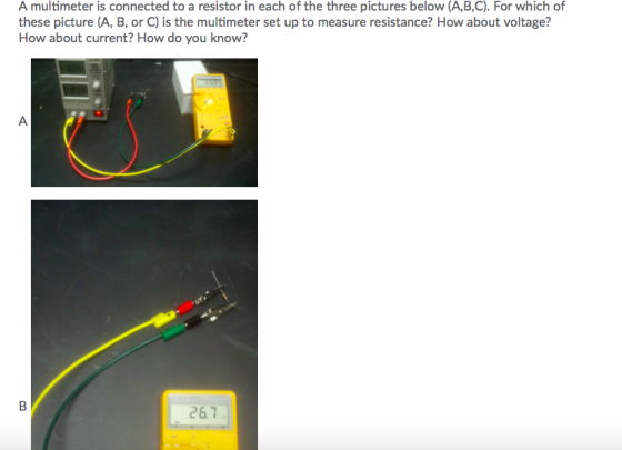 A multimeter is connected to a resistor in each of the three pictures below (A,B,C). For which of these picture (A, B, or C) is the multimeter set up to measure resistance? How about voltage? How about current? How do you know? 26.7