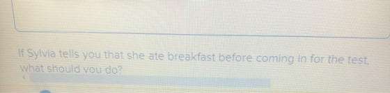 If Sylvia tells you that she ate breakfast before coming in for the test what should vou do?