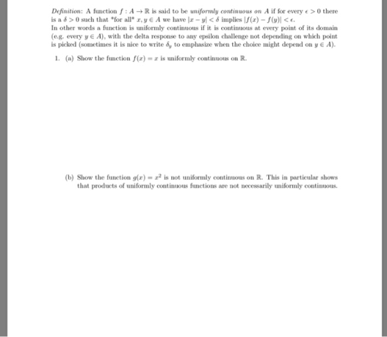 Definition: A function f : A → R is said to be uniformly continuous on A if for every e > O there is a δ > 0 such that *for all* z, y € A we have Iz-vl < δ nnplies If(r)-f(y)| < e. In other words a function is uniformly continuous if it is continuous at every point of its domain (e.g. every y A), with the delta response to any epsilon challenge not depending on which point is picked (sometimes it is nice to write 6, to emphasize when the choice might depend on y € A). 1. (a) Show the function f(x is uniformly continuous on R. (b) Show the function g(r) a2 is not uniformly continuous on R. This in particular shows that products of uniformly continuous functions are not necessarily uniformly continuous