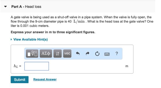 Part A Head loss A gate valve is being used as a shut-off valve in a pipe system. When the valve is fully open, the flow through the 9-cm diameter pipe is 40 L/min. What is the head loss at the gate valve? One iter is 0.001 cubic meters. Express your answer in m to three significant figures. View Available Hint(s) vec Submit Request Answer