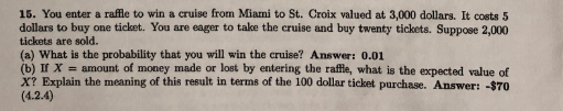 15. You enter a raffle to win a cruise from Miani to St. Croix valued at 3,000 dollars. It costs 5 dollars to buy one ticket. You are eager to take the cruise and buy twenty tickets. Suppose 2,000 tickets are sold. (a) What is the probability that you will win the cruise? Answer: 0.01 (b) If X-amount of money made or lost by entering the raffle, what is the expected value of X? Explain the meaning of this result in terms of the 100 dollar ticket purchase. Answer: -$70 (4.2.4)