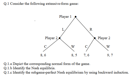 Q.1 Consider the following extensive-form game: Playxo Playr 2 o Player? 8, 6 8,5 7, 6 9, 7 Q.1.a Depict the corresponding normal form of the game. Q.1.b Identify the Nash equilibria. Q.1.c Identify the subgame-perfect Nash equilibrium by using backward induction.