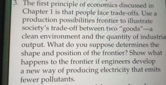 3. The first principle of economics discussed in Chapter 1 is that people face trade-offs. Use a production possibilities frontier to illustrate societys trade-off between two goods-a clean environment and the quantity of industria output. What do you suppose determines the shape and position of the frontier? Show what happens to the frontier if engineers develop a new way of producing electricity that emits fewer pollutants.