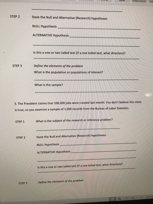 STEP 2 State the Null and Alternative (Research) hypotheses NULL Hypothesis ALTERNATIVE Hypothesis Is this a one or two tailed test (if a one tailed test, what direction)? STEP 3 Define the elements of the problem What is the population or populations of interest? What is the sample? 3. The President claims that 100,000 jobs were created last month. You dont believe this claim is true, so you examine a sample of 1,000 records from the Bureau of Labor Statistics STEP 1 What is the subject of the research or inference problem? State the Null and Alternative (Research) hypotheses NULL Hypothesis ALTERNATIVE Hypothesis STEP 2 Is this a one or two tailed test (if a one tailed test, what direction)? STEP 3 Define the elements of the problem