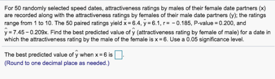 For 50 randomly selected speed dates, attractiveness ratings by males of their female date partners (x) are recorded along with the attractiveness ratings by females of their male date partners (y); the ratings range from 1 to 10. The 50 paired ratings yield x 6.4, y 6.1, r -0.185, P-value 0.200, and y -7.45-0.209x. Find the best predicted value of y (attractiveness rating by female of male) for a date in which the attractiveness rating by the male of the female is x 6. Use a 0.05 significance level. The best predicted value of y when x-6 is is (Round to one decimal place as needed.)