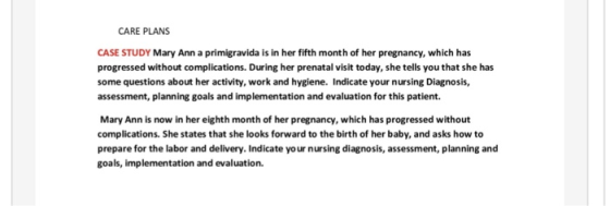 CARE PLANS CASE STUDY Mary Ann a primigravida is in her fifth month of her pregnancy, which has progressed without complications. During her prenatal visit today, she tells you that she has some questions about her activity, work and hygiene. Indicate your nursing Diagnosis, assessment, planning goals and implementation and evaluation for this patient. Mary Ann is now in her eighth month of her pregnancy, which has progressed without complications. She states that she looks forward to the birth of her baby, and asks how to prepare for the labor and delivery. Indicate yo ur nursing diagnosis, assessment, planning and goals, implementation and evaluation.