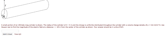 mall portion of an infinitely long cylinder is shown. The radius of the cylinder is R = 4 m and the charge is uniformly distributed throughout the cylinder with a volume charge density of ρ = 0.6 nC/m^3. Gausss law to find the magnitude of the electric field at a distance r 18 m from the center of the cylinder as shown. Your answer should be in units of N/C. Use Submit Answer Tries /2