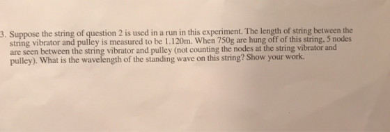 3. Suppose the string of question 2 is used in a run in this experiment. The length of string between the string vibrator and pulley is measured to be 1.120m. When 750g are hung off of this string, 5 nodes are seen between the string vibrator and pulley (not counting the nodes at the string vibrator and pulley). What is the wavelength of the standing wave on this string? Show your work.