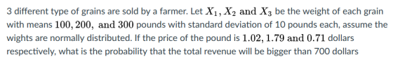 3 different type of grains are sold by a farmer. Let X1, X2 and X3 be the weight of each grain with means 100, 200, and 300 pounds with standard deviation of 10 pounds each, assume the wights are normally distributed. If the price of the pound is 1.02, 1.79 and 0.71 dollars respectively, what is the probability that the total revenue will be bigger than 700 dollars