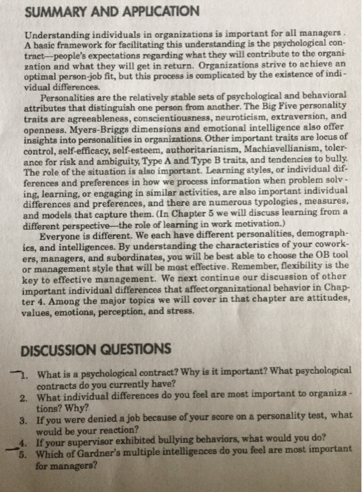 SUMMARY AND APPLICATION Understanding individuals in organizations is important for all managers A basic framework for facilitating this understanding is the psychological con- tract-peoples expectations regarding what they will contribute to the organi zation and what they will get in return. Organizations strive to achieve an optimal person-job fit, but this process is complicated by the existence of indi- vidual differences. Personalities are the relatively stable sets of psychological and behavioral attributes that distinguish one person from another. The Big Pive personality traits are agreeableness, conscientiousness, neuroticism, extraversion, and openness. Myers-Briggs dimensions and emotional intelligence also offer insights into personalities in organizations. Other important traits are locus of control, self-efficacy, self-esteem, authoritarianism, Machiavellianism, toler- ance for risk and ambiguity, Type A and Type B traits, and tendencies to bully The role of the situation is also important. Learning styles, or individual dif ferences and preferences in how we process information when problem solv ing, learning, or engaging in similar activities, are also important individual differences and preferences, and there are numerous typologies, measures, and models that capture them. In Chapter 5 we will discuss learning from a different perspective-the role of learning in work motivation.) Everyone is different. We each have different personalities, demograph- ics, and intelligences. By understanding the characteristics of your cowork- ers, managers, and subordinates, you will be best able to choose the OB tool or management style that will be most effective. Remember, flexibility is the key to effective management. We next continue our discussion of other important individual differences that affect organizational behavior in Chap- ter 4. Among the major topics we will cover in that chapter are attitudes, values, emotions, perception, and stress. DISCUSSION QUESTIONS · 2. 3. 4. what is a psychological contract? why is it important? what psychological contracts do you currently have? What individual differences do you feel are most important to organiza tions? Why? If you were denied a job because of your score on a personality test, what would be your reaction? If your supervisor exhibited bullying behaviors, what would you do? Which of Gardners multiple intelligences do you feel are most important for managers? 5.