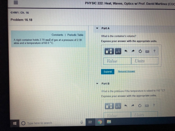 PHYSIC 222: Heat, Waves, Optics wl Prof. David Martinez (COC HW1: Ch. 16 Problem 16.18 Part A ConstantsI Periodic Table A rigid container holds 2.70 mol of gas at a pressure of 2.30 atm and a temperature of 60.0 °C. What is the containers volume? Express your answer with the appropriate units. Value Units Submit Part B What is the pressure if the temperature is raised to 110 C? Express your answer with the appropriate units. O Type here to search