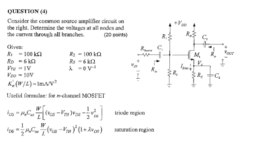 QUESTION (4) Consider the common source amplifier circuit on the right. Determine the voltagcs atall nodes and the current through all branches (20 points) Tiven. R1 100 k? R2 100 k? M,R, our IN btas K (W/L)-1mA/V2 Useful formulae: for n-channel MOSFET iriode region 2 ?DS-ÎAndor W,(es-VTH )2(1+???) saturation region V DS