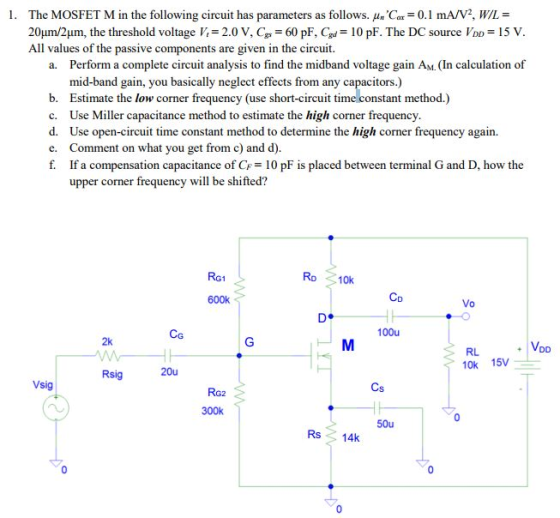 The MOSFET M in the following circuit has parameters as follows. 쎄Car-0.1 mA/V2, WIL = 2OuLm/2μm , the threshold voltage K = 2.0 V, C,-60 pF. Gd= 10 pF. The DC source lDD = 15 V All values of the passive components are gi 1. ven in the circuit. Perform a complete circuit analysis to find the midband voltage gain AM. (In calculation of mid-band gain, you basically neglect effects from any capacitors.) a. b. Estimate the low corner frequency (use short-circuit time constant method.) c. Use Miller capacitance method to estimate the high corner frequency d. Use open-circuit time constant method to determine the high corner frequency again. e. Comment on what you get from c) and d) If a compensation capacitance of CF= 10 pF is placed between terminal G and D, how the upper corner frequency will be shifted? RG1 Ro 10k Co 600k 100u CG 2k VDD RL 10k 15 Rsig Vsig 300k 50u Rs14k