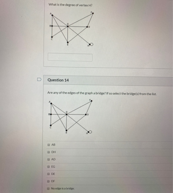 What is the degree of vertex H? Question 14 Are any of the edges of the graph a bridge? If so select the bridge(s) from the l