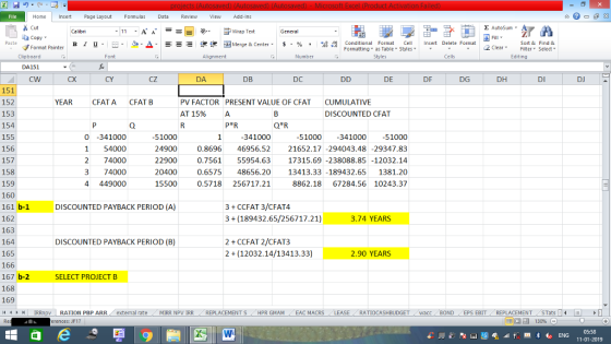 Home nert Page Layout Formulas Data Review View dd-Ins as Cut Σ AutoSum ー E ゴWrap Text Copy в 1 프 . Ej-., Δ. : rーー 逻锂函Merge & Center. $, % , 弼,8 Conditional Format eCell Insert Delete Format Sort &Find & Format Painter Formatting as Table Styles2 Clear Clipboard DA151 CW Alignment Number Cells Edting CX CY cZ DA DB DC DE DF DG DH DI DJ 151 152 153 154 155 156 157 158 159 160 161 b-1 162 163 164 165 166 167 b-2 168 169 (4 トト1 | IRRnpv | RATION PBP ARR. external rate YEAR CFATA CFAT B PV FACTOR PRESENT VALUE OF CFAT AT 15% CUMULATIVE DISCOUNTED CFAT 0 -341000 1 54000 2 74000 3 74000 4 449000 51000 24900 22900 20400 55000.5718 256717.2:1 1000-34100051000 0.8696 46956.52 21652.17 -294043.48-29347.83 0.756155954.63 17315.69 -238088.85-12032.14 0.6575 48656.20 13413.33-189432.65 1381.20 8862.1867284.56 10243.37 341000 DISCOUNTED PAYBACK PERIOD (A) 3 +CCFAT 3/CFAT4 3 (189432.65/256717.21) 3.74 YEARS 2 CCFAT 2/CFAT3 2 (12032.14/13413.33) DISCOUNTED PAYBACK PERIOD (B) 2.90 YEARS SELECT PROJECT B . MIRR NpV IRR REPLACEMENT S / HPR GMAM , EAC MACRS RATIOCASHBUDGET wacc BOND EPS EBIT REPLACEMENT STats erences: JF17 05:58 11-01-2019