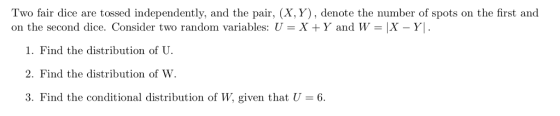 Two fair dice are tossed independently, and the pair, (X, Y), denote the number of spots on the first and on the second dice. Consider two random variables: U = X + Y and W = X-Y! 1. Find the distribution of U. 2. Find the distribution of W. 3. Find the conditional distribution of W, given that U 6