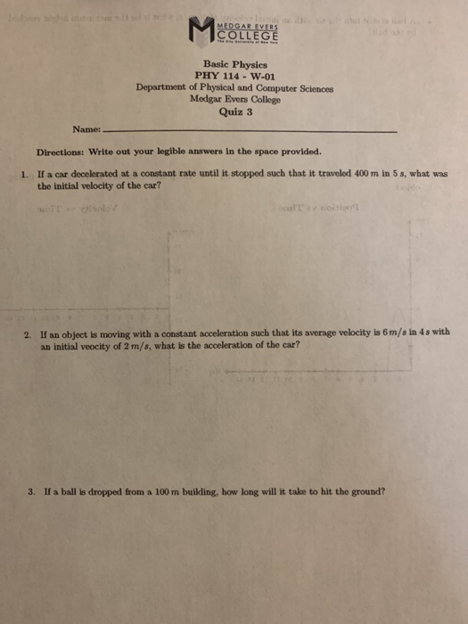 OLLEGE Basic Physics PHY 114-W-01 Department of Physical and Computer Sciences Medgar Evens College Quiz 3 Name: Directions: Write out your legible answers in the space provided. If a car decelerated at a constant rate until it stopped such that it travelod 400 m in 5 s, what was the initial velocity of the car? 1. If an object is moving with a constant acceleration such that its average velocity is 6m/s in 4s with an initial veocity of 2 m/s, what is the acceleration of the car? 2. 3. If a ball is dropped from a 100 m building, how long will it take to hit the ground?