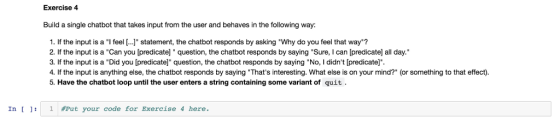 Exercise 4 Build a single chatbot that takes input from the user and behaves in the following way: 1. If the input is a I feel [..] statement, the chatbot responds by asking Why do you feel that way? 2. If the input is a Can you [predicate] question, the chatbot responds by saying Sure, I can [predicatel all day. 3. If the input is a Did you [predicatel question, the chatbot responds by saying No, I didnt [predicate]. 4. If the input is anything else, the chatbot responds by saying Thats interesting. What else is on your mind? (or something to that effect). 5. Have the chatbot loop until the user enters a string containing some variant of quit In 1 Put your code for Exercise 4 here.