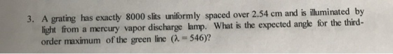 3. A grating has exactly 8000 slits uniformly spaced over 2.54 cm and is illuminated by light from a mercury vapor discharge lamp. What is the expected angle for the third- order maximum of the green line (a 546)?