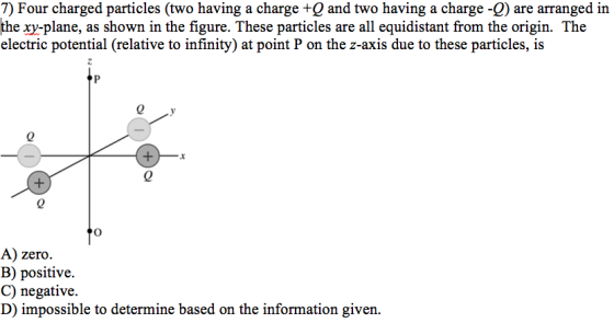 7) Four charged particles (two having a charge +Q and two having a charge -Q) are arranged in the xy-plane, as shown in the figure. These particles are all equidistant from the origin. The electric potential (relative to infinity) at point P on the z-axis due to these particles, is 0 0 0 A) zero. B) positive. C) negative. D) impossible to determine based on the information given.