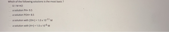 Which of the following solutions is the most basic ? 0.1 M HCI a solution PH=9.5 a solution POH=8.5 a solution with [OH-] = 1