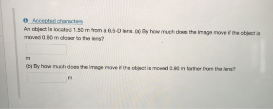 0 Accepted characters An object is located 1.50 m from a 6.5-D lens. (a) By how much does the image move if the object is moved 0.90 m closer to the lens? (b) By how much does the image move if the object is moved 0.90 m farther from the lens?