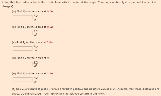 A ring that has radius a lies in the z0 plane with its center at the origin. The ring is uniformly charged and has a total charge Q. (a) Find Ez on the z axis at 0.3a. kO (b) Find Ez on the z axis at 0.5a. (c) Find Ez on the z axis at 0.9a. (d) Find Ez on the z axis at a. (e) Find Ez on the z axis at 2.2a. 9 % (f) Use your results to plot Ez versus z for both positive and negative values of z. (Assume that these distances are exact. Do this on paper. Your instructor may ask you to turn in this work.)