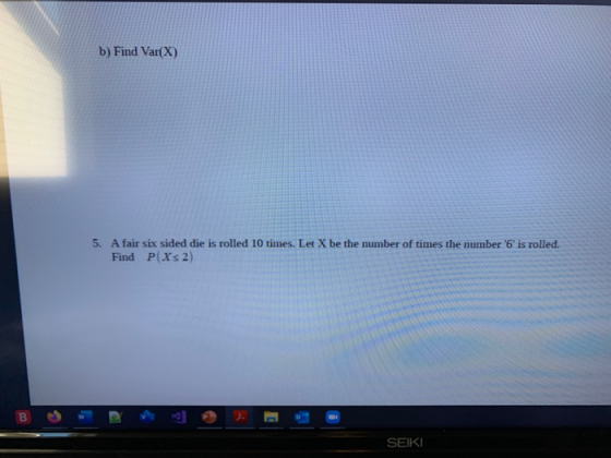 b) Find Var(X) 5. A fair six sided die is rolled 10 times. Let X be the number of times the number 6 is rolled. Find P(X2)