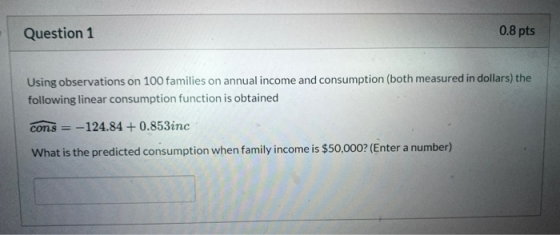 Question 1 0.8 pts Using observations on 100 families on annual income and consumption (both measured in dollars) the followi