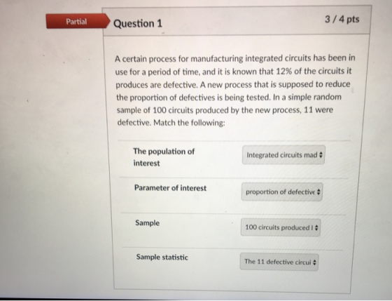 Partial Question 1 3/4 pts A certain process for manufacturing integrated circuits has been in use for a period of time, and it is known that 12% of the circuits it produces are defective. A new process that is supposed to reduce the proportion of defectives is being tested. In a simple random sample of 100 circuits produced by the new process, 11 were defective. Match the following: The population of interest Integrated circuits mad Parameter of interest proportion of defective Sample 100 circuits produced 12 Sample statistic The 11 defective circui