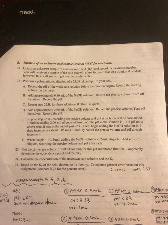 read B. Titration of an unknown acid sample (treat as “HA for reactions) 21. Obtain an unknown sample of a monoprotic acid (HA) and record the unknown number. You will be given a sample of the acid that will allow for more than one titration if neede however, this is all you will get - so be careful with it! Perform a pH-monitored titration of a 25.00 mL sample of your acid A. Record the plH of the weak acid solution before the titration begins. Record the starting 22. volume on the buret B. Add approximately 0.50 ml of the NaoOH solution. Record the precise volume. Turn off the stirrer. Record the pH. C. Repeat step 22.B. for three additional 0.50-mL aliquots. D. Add approximately 2.00 mL of the NaOlI solution. Record the precise volume. Turn off the stirrer. Record the pH. E. Repeat step 22.D., recording the precise volume and pH at each interval of base added. Continue adding 2.00-mL. aliquots of base until the pH in the solution is ~ 1.8 pH units above what it was at the end of part 22.C. Then, begin adding the NaOH solution in 1- drop increments (about 0.05 mL). Carefully record the precise volume and pH at cach increment F. When the pH~ 10, begin adding the NaOH solution in 2-mL aliquots. Add six 2-mL aliquots, recording the precise volume and pH after each. 23. Plot the pH versus volume of NaOH solution for this pH-monitored titration. Graphically determine the equivalence point and the pKa. Calculate the concentration of the unknown acid solution and the Ka Based on the Ka of the acid, determine its identity. Calculate a percent error based on this assignment (compare Kas for the percent er 24. 25. ror) 2-0omnhl 5.33 unknowns anple#s, 2/ 6 @After 0.5m fterfera.o Ph:9.30 P1 2.97 Start vol: wans2L PH: 3.33 NabH Starr: 0mL PH: 3.83 hia vol:lmL Aterzo on fter o.smu. (e) After 2. 0 m u P144 Vol: 12m calhe