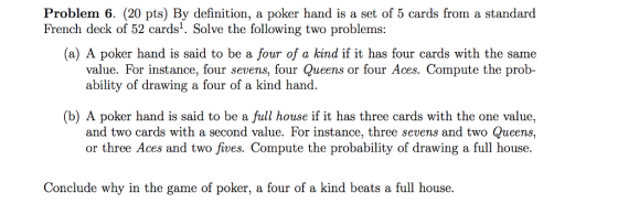 Problem 6. (20 pts) By definition, a poker hand is a set of 5 cards from a standard French deck of 52 cards1. Solve the following two problems (a) A poker hand is said to be a four of a kind if it has four cards with the same value. For instance, four sevens, four Queens or four Aces. Compute the prob- ability of drawing a four of a kind hand. (b) A poker hand is said to be a full house if it has three cards with the one value, and two cards with a second value. For instance, three sevens and two Queens., or three Aces and two fives. Compute the probability of drawing a full house. Conclude why in the game of poker, a four of a kind beats a full house