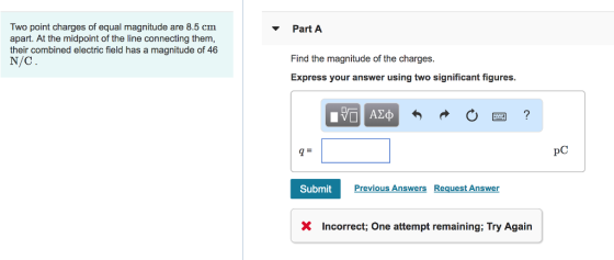 Two point charges of equal magnitude are 8.5 cm apart. At the midpoint of the line connecting them, their combined electric field has a magnitude of 46 N/C PartA Find the magnitude of the charges. Express your answer using two significant figures. q= pC Submit Previous Answers Request Answer X Incorrect; One attempt remaining: Try Again