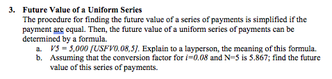 3. Future Value of a Uniform Series The procedure for finding the future value of a series of payments is simplified if the payment are equal. Then, the future value of a uniform series of payments can be determined by a formula. a. V5 = 5,000/USFVO. 08,5). Explain to a layperson, the meaning of this formula. b. Assuming that the conversion factor for i-0.08 and N-5 is 5.867; find the future value of this series of payments.