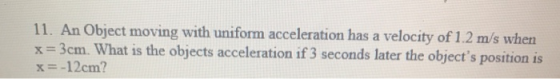 11. An Object moving with uniform acceleration has a velocity of 1.2 m/s when x=3cm. What is the objects acceleration if 3 se