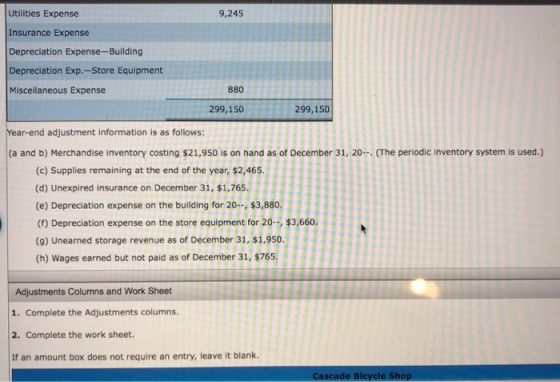 Utilities Expense Insurance Expense Depreciation Expense-Building Depreciation Exp.-Store Equipment Miscellaneous Expense 9,245 880 299,150 299,150 ear-end adjustment information is as follows: (a and b) Merchandise inventory costing $21,950 is on hand as of December 31, 20 (The periodic inventory system is used.) (c) Supplies remaining at the end of the year, $2,465 (d) Unexpired insurance on December 31, $1,765. (e) Depreciation expense on the building for 20-, $3,880 (f) Depreciation expense on the store equipment for 20, $3,660. (9) Unearned storage revenue as of December 31, $1.950. (h) Wages earned but not paid as of December 31, $765 Adjustments Columns and Work Sheet 1. Complete the Adjustments columns. 2. Complete the work sheet. If an amount box does not require an entry, leave it blank. Cascade Bicycle Shop