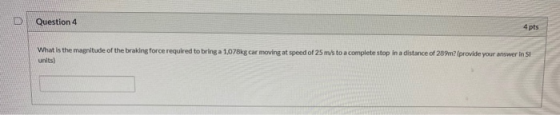 Question 4 4 pts What is the magnitude of the braking force required to bring a 1,078kg car moving at speed of 25 m/s to a co